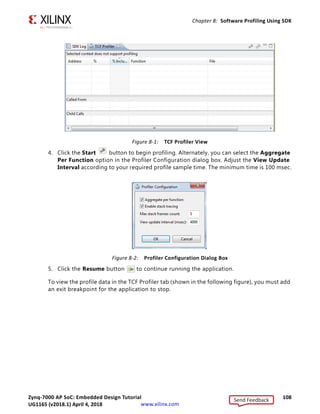 Zynq-7000 AP SoC: Embedded Design Tutorial 107
UG1165 (v2017.3) November 23, 2017 www.xilinx.com
Chapter 8
Software Profiling Using SDK
In this chapter, you will enable profiling features for the Standalone board support package
(BSP) and the Application related to AXI CDMA, which you created in Chapter 6.
Profiling an Application in SDK with System
Debugger
Profiling is a method by which the software execution time of each routine is determined.
You can use this information to determine critical pieces of code and optimal code
placement in a design. Routines that are frequently called are best suited for placement in
fast memories, such as cache memory. You can also use profiling information to determine
whether a piece of code can be placed in hardware, thereby improving overall performance.
You can use the system debugger in the Xilinx® Software Development Kit (SDK) to profile
your application.
1. Select the application you want to profile.
2. Select Run  Debug As  Launch on Hardware (System Debugger).
If the Confirm Perspective Switch popup window appears, click Yes.
The Debug Perspective opens.
3. When the application stops at main, open the Target Communication Frame (TCF)
profiler view by selecting Window  Show View  Other  Debug  TCF Profiler.
Send Feedback
UG1165 (v2018.1) April 4, 2018
 