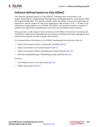 Zynq-7000 AP SoC: Embedded Design Tutorial 109
UG1165 (v2017.3) November 23, 2017 www.xilinx.com
Chapter 8: Software Profiling Using SDK
TIP: Xilinx SDK supports gprof profiling. For more information, refer to the Software Development Kit
Help [Ref 2].
Additional Design Support Options
To assist in your design goals, you might want to learn about the System Performance
Analysis (SPA) toolbox and/or the Software-Defined System on Chip (SDSoC™)
development environment.
The System Performance Analysis (SPA) Toolbox
To address the need for performance analysis and benchmarking, the Software
Development Kit (SDK) has a System Performance Analysis (SPA) toolbox to provide early
exploration of hardware and software systems. You can use this common toolbox for
performance validation to ensure consistent and expected performance throughout the
design process.
For more information on exploring and exercising the SPA toolbox using SDK, refer to the
following documentation:
• SDK User Guide: System Performance Analysis (UG1145) [Ref 12]
• System Performance Analysis of an All Programmable SoC (XAPP1219) [Ref 14]
• The Software Development Kit Help system, accessible from within your software
application and also from a reference link in this guide: [Ref 2]
X-Ref Target - Figure 8-3
Figure 8-3: TCF Profiler Tab
Send Feedback
UG1165 (v2018.1) April 4, 2018
 