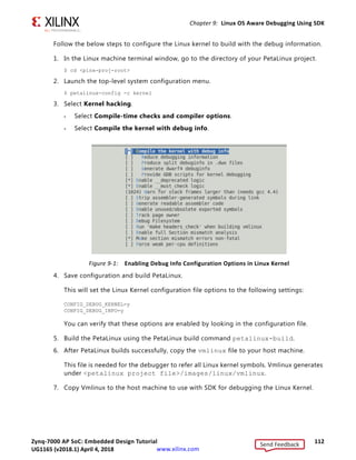 Zynq-7000 AP SoC: Embedded Design Tutorial 111
UG1165 (v2017.3) November 23, 2017 www.xilinx.com
Chapter 9
Linux OS Aware Debugging Using SDK
OS-aware debugging helps you to visualize OS-specific information such as tasks lists,
processes/threads that are currently running, process/thread-specific stack trace, registers,
and variables view.
To support this, the debugger need to be aware of the operating system used on the
target and know about the intrinsic nature of the OS.
With OS-aware debugging, you can debug the OS running on the processor cores and the
processes/threads running on the OS simultaneously.
SDK 2017.3 supports the OS Aware Debug feature for Linux OS running on Zynq®-7000AP
SoC devices.
Setting up Linux OS Aware Debugging
This section describes setting up OS aware debug for a Zynq board running Linux OS.
Configure the Linux Kernel
To be able to read the process list or to allow process or module debugging, the Linux
awareness accesses the internal kernel structures using the kernel symbols. Therefore the
kernel symbols must be available; otherwise Linux aware debugging is not possible. The
vmlinux file must be compiled with debugging information enabled as shown in
Figure 9-1.
Note: The vmlinux file is a statically linked executable file that contains the Linux kernel along with
corresponding debug information.
In PetaLinux, enable the below configuration options before compiling the Linux Kernel
using the PetaLinux Tools build configuration command.
CONFIG_DEBUG_KERNEL=y
CONFIG_DEBUG_INFO=y
Send Feedback
UG1165 (v2018.1) April 4, 2018
 