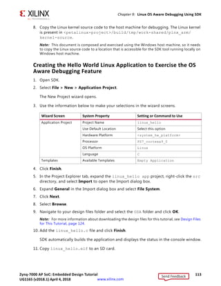 Zynq-7000 AP SoC: Embedded Design Tutorial 112
UG1165 (v2017.3) November 23, 2017 www.xilinx.com
Chapter 9: Linux OS Aware Debugging Using SDK
Follow the below steps to configure the Linux kernel to build with the debug information.
1. In the Linux machine terminal window, go to the directory of your PetaLinux project.
$ cd plnx-proj-root
2. Launch the top-level system configuration menu.
$ petalinux-config -c kernel
3. Select Kernel hacking.
° Select Compile-time checks and compiler options.
° Select Compile the kernel with debug info.
4. Save configuration and build PetaLinux.
This will set the Linux Kernel configuration file options to the following settings:
CONFIG_DEBUG_KERNEL=y
CONFIG_DEBUG_INFO=y
You can verify that these options are enabled by looking in the configuration file.
5. Build the PetaLinux using the PetaLinux build command petalinux-build.
6. After PetaLinux builds successfully, copy the vmlinux file to your host machine.
This file is needed for the debugger to refer all Linux kernel symbols. Vmlinux generates
under petalinux project file/images/linux/vmlinux.
7. Copy Vmlinux to the host machine to use with SDK for debugging the Linux Kernel.
X-Ref Target - Figure 9-1
Figure 9-1: Enabling Debug Info Configuration Options in Linux Kernel
Send Feedback
UG1165 (v2018.1) April 4, 2018
 