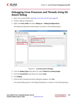 Zynq-7000 AP SoC: Embedded Design Tutorial 113
UG1165 (v2017.3) November 23, 2017 www.xilinx.com
Chapter 9: Linux OS Aware Debugging Using SDK
8. Copy the Linux kernel source code to the host machine for debugging. The Linux kernel
is present in petalinux-project/build/tmp/work-shared/plnx_arm/
kernel-source.
Note: This document is composed and exercised using the Windows host machine, so it needs
to copy the Linux source code to a location that is accessible for the SDK tool running locally on
Windows host machine.
Creating the Hello World Linux Application to Exercise the OS
Aware Debugging Feature
1. Open SDK.
2. Select File  New  Application Project.
The New Project wizard opens.
3. Use the information below to make your selections in the wizard screens.
4. Click Finish.
5. In the Project Explorer tab, expand the linux_hello app project, right-click the src
directory, and select Import to open the Import dialog box.
6. Expand General in the Import dialog box and select File System.
7. Click Next.
8. Select Browse.
9. Navigate to your design files folder and select the OSA folder and click OK.
Note: For more information about downloading the design files for this tutorial, see Design Files
for This Tutorial, page 124.
10. Add the linux_hello.c file and click Finish.
SDK automatically builds the application and displays the status in the console window.
11. Copy linux_hello.elf to an SD card.
Wizard Screen System Property Setting or Command to Use
Application Project Project Name linux_hello
Use Default Location Select this option
Hardware Platform system_hw_platform
Processor PS7_cortexa9_0
OS Platform Linux
Language C
Templates Available Templates Empty Application
Send Feedback
UG1165 (v2018.1) April 4, 2018
 