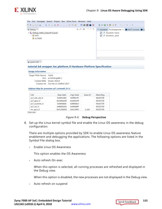 Zynq-7000 AP SoC: Embedded Design Tutorial 114
UG1165 (v2017.3) November 23, 2017 www.xilinx.com
Chapter 9: Linux OS Aware Debugging Using SDK
Debugging Linux Processes and Threads Using OS
Aware Debug
1. Boot Linux as described in Booting Linux from the SD Card, page 90.
2. Create a Debug configuration.
3. Right-click linux_hello and select Debug as  Debug Configurations.
The Debug Configuration wizard opens, as shown in the following figure.
4. From the Debug Type drop-down list, select Attach to running target.
5. From the Connection drop-down list, select Local.
6. Click Debug.
7. If the Confirm Perspective Switch dialog box appears, click Yes.
linux_hello_Debug opens in the Debug Perspective, as shown in the following figure.
X-Ref Target - Figure 9-2
Figure 9-2: Launching System Debugger
Send Feedback
UG1165 (v2018.1) April 4, 2018
 