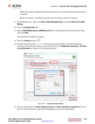 Zynq-7000 AP SoC: Embedded Design Tutorial 115
UG1165 (v2017.3) November 23, 2017 www.xilinx.com
Chapter 9: Linux OS Aware Debugging Using SDK
8. Set up the Linux kernel symbol file and enable the Linux OS awareness in the debug
configuration.
There are multiple options provided by SDK to enable Linux OS awareness feature
enablement and debugging the applications. The following options are listed in the
Symbol File dialog box.
° Enable Linux OS Awareness
This option enables the OS Awareness
° Auto refresh On exec
When this option is selected, all running processes are refreshed and displayed in
the Debug view.
When this option is disabled, the new processes are not displayed in the Debug view.
° Auto refresh on suspend
X-Ref Target - Figure 9-3
Figure 9-3: Debug Perspective
Send Feedback
UG1165 (v2018.1) April 4, 2018
 
