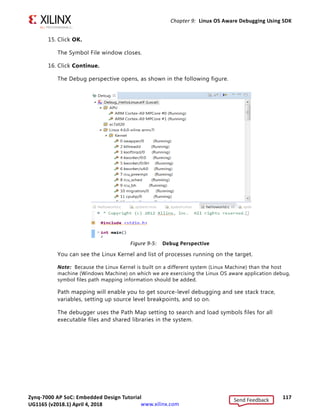 Zynq-7000 AP SoC: Embedded Design Tutorial 116
UG1165 (v2017.3) November 23, 2017 www.xilinx.com
Chapter 9: Linux OS Aware Debugging Using SDK
When this option is selected, all processes will be re-synced whenever the processor
suspends.
When this option is disabled, only the current process will be re-synced.
9. In the Debug view, right-click linux_hello Debug(Local) and select Edit Linux_hello
Debug.
10. Click the Symbol Files tab.
11. Select /APU/ARM_Cortex_A9MPCore #0 from the Debug Context drop-down menu
and click Add.
The Symbol File dialog box opens.
12. Click the Browse button .
13. Provide the path of the vmlinux file that you saved locally on the Windows host
machine in the previous section, and check the box for Enable OS awareness- The file
is an OS kernel, as shown in the following figure.
14. You can also enable the Auto refresh on exec and Auto refresh on suspend options to
get the refreshed process data while debugging the current application.
X-Ref Target - Figure 9-4
Figure 9-4: Enable OS Awareness
Send Feedback
UG1165 (v2018.1) April 4, 2018
 