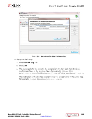 Zynq-7000 AP SoC: Embedded Design Tutorial 117
UG1165 (v2017.3) November 23, 2017 www.xilinx.com
Chapter 9: Linux OS Aware Debugging Using SDK
15. Click OK.
The Symbol File window closes.
16. Click Continue.
The Debug perspective opens, as shown in the following figure.
You can see the Linux Kernel and list of processes running on the target.
Note: Because the Linux Kernel is built on a different system (Linux Machine) than the host
machine (Windows Machine) on which we are exercising the Linux OS aware application debug,
symbol files path mapping information should be added.
Path mapping will enable you to get source-level debugging and see stack trace,
variables, setting up source level breakpoints, and so on.
The debugger uses the Path Map setting to search and load symbols files for all
executable files and shared libraries in the system.
X-Ref Target - Figure 9-5
Figure 9-5: Debug Perspective
Send Feedback
UG1165 (v2018.1) April 4, 2018
 