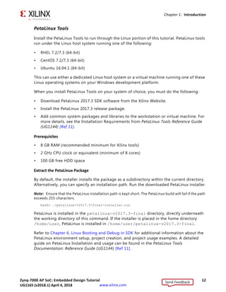 Zynq-7000 AP SoC: Embedded Design Tutorial 12
UG1165 (v2017.3) November 23, 2017 www.xilinx.com
Chapter 1: Introduction
PetaLinux Tools
Install the PetaLinux Tools to run through the Linux portion of this tutorial. PetaLinux tools
run under the Linux host system running one of the following:
• RHEL 7.2/7.3 (64-bit)
• CentOS 7.2/7.3 (64-bit)
• Ubuntu 16.04.1 (64-bit)
This can use either a dedicated Linux host system or a virtual machine running one of these
Linux operating systems on your Windows development platform.
When you install PetaLinux Tools on your system of choice, you must do the following:
• Download PetaLinux 2017.3 SDK software from the Xilinx Website.
• Install the PetaLinux 2017.3 release package.
• Add common system packages and libraries to the workstation or virtual machine. For
more details, see the Installation Requirements from PetaLinux Tools Reference Guide
(UG1144) [Ref 11].
Prerequisites
• 8 GB RAM (recommended minimum for Xilinx tools)
• 2 GHz CPU clock or equivalent (minimum of 8 cores)
• 100 GB free HDD space
Extract the PetaLinux Package
By default, the installer installs the package as a subdirectory within the current directory.
Alternatively, you can specify an installation path. Run the downloaded PetaLinux installer.
Note: Ensure that the PetaLinux installation path is kept short. The PetaLinux build will fail if the path
exceeds 255 characters.
bash> ./petalinux-v2017.3-final-installer.run
PetaLinux is installed in the petalinux-v2017.3-final directory, directly underneath
the working directory of this command. If the installer is placed in the home directory
/home/user, PetaLinux is installed in /home/user/petalinux-v2017.3-final.
Refer to Chapter 6, Linux Booting and Debug in SDK for additional information about the
PetaLinux environment setup, project creation, and project usage examples. A detailed
guide on PetaLinux Installation and usage can be found in the PetaLinux Tools
Documentation: Reference Guide (UG1144) [Ref 11].
Send Feedback
UG1165 (v2018.1) April 4, 2018
 