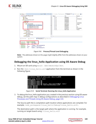 Zynq-7000 AP SoC: Embedded Design Tutorial 119
UG1165 (v2017.3) November 23, 2017 www.xilinx.com
Chapter 9: Linux OS Aware Debugging Using SDK
18. Debug a Linux Process or thread.
As shown in Figure 9-5, the list of processes running on the target is displayed. You can
right-click any process and click Suspend. Using this method, you can exercise
debugging features such as watch stack trace, registers, adding break points, and so on.
In the following figure, the suspended process is named 1 init.
X-Ref Target - Figure 9-7
Figure 9-7: Path Mapping in Debug Configurations
Send Feedback
UG1165 (v2018.1) April 4, 2018
 