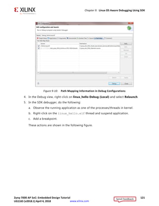 Zynq-7000 AP SoC: Embedded Design Tutorial 120
UG1165 (v2017.3) November 23, 2017 www.xilinx.com
Chapter 9: Linux OS Aware Debugging Using SDK
Note: The addresses shown on this page might slightly differ from the addresses shown on your
system.
Debugging the linux_hello Application using OS Aware Debug
1. Mount an SD card using mount /dev/mmcblk0p1/mnt.
2. Run the /mnt/linux_hello.elf application from the terminal as shown in the
following figure.
3. To debug the linux_hello application you created in the previous section using OS aware
debug, set the path map in debug configurations as described in Debugging Linux
Processes and Threads Using OS Aware Debug, page 114.
The Source path the is compilation path location where applications are compiled. For
example, sdk_workspace/linux_hello/Debug/linux_hello.elf.
The destination path is the target path where the application is running. For example,
running on target board using /linux_hello.elf.
X-Ref Target - Figure 9-8
Figure 9-8: Process/Thread Level Debugging
X-Ref Target - Figure 9-9
Figure 9-9: Serial Terminal: Running the Linux_hello Application
Send Feedback
UG1165 (v2018.1) April 4, 2018
 