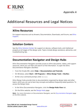 Zynq-7000 AP SoC: Embedded Design Tutorial 122
UG1165 (v2017.3) November 23, 2017 www.xilinx.com
Chapter 9: Linux OS Aware Debugging Using SDK
When the control hits the breakpoint, the Debug View updates with the information of
the linux_hello.elf process.
The Debug View also shows the file, function, and the line information of the breakpoint
hit. A thread label includes the name of a CPU core, if the thread is currently running on
a core.
You can perform source level debugging, such as stepping in, stepping out, watching
variables, stack trace, and registers.
You can perform process/thread level debugging, including insert breakpoints, step in,
step out, watch variables, stack trace, and so on.
Some additional information about this process:
• One limitation with this process is that the target side path for a binary file does not
include a mount point path. For example, when the linux_hello process is located
on an SD card, which is mounted at /mnt, the debugger shows the file as
/linux_hello.elf instead of /mnt/linux_hello.elf.
• There is an additional way to Enable Linux OS Awareness in SDK using an XSCT
command line command. For information about this command, refer to osa command
help in XSCT.
X-Ref Target - Figure 9-11
Figure 9-11: Debugging a Process from main ()
Send Feedback
UG1165 (v2018.1) April 4, 2018
 