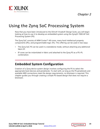 Zynq-7000 AP SoC: Embedded Design Tutorial 14
UG1165 (v2017.3) November 23, 2017 www.xilinx.com
Chapter 2
Using the Zynq SoC Processing System
Now that you have been introduced to the Xilinx® Vivado® Design Suite, you will begin
looking at how to use it to develop an embedded system using the Zynq®-7000 AP SoC
Processing System (PS).
The Zynq SoC consists of ARM Cortex™-A9 cores, many hard intellectual property
components (IPs), and programmable logic (PL). This offering can be used in two ways:
• The Zynq SoC PS can be used in a standalone mode, without attaching any additional
fabric IP.
• IP cores can be instantiated in fabric and attached to the Zynq PS as a PS+PL
combination.
Embedded System Configuration
Creation of a Zynq device system design involves configuring the PS to select the
appropriate boot devices and peripherals. To start with, as long as the PS peripherals and
available MIO connections meet the design requirements, no bitstream is required. This
chapter guides you through creating a simple PS-based design that does not require a
bitstream.
Send Feedback
UG1165 (v2018.1) April 4, 2018
 