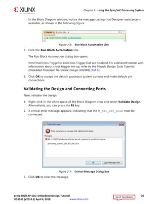 Zynq-7000 AP SoC: Embedded Design Tutorial 20
UG1165 (v2017.3) November 23, 2017 www.xilinx.com
Chapter 2: Using the Zynq SoC Processing System
In the Block Diagram window, notice the message stating that Designer assistance is
available, as shown in the following figure.
5. Click the Run Block Automation link.
The Run Block Automation dialog box opens.
Note that Cross Trigger In and Cross Trigger Out are disabled. For a detailed tutorial with
information about cross trigger set-up, refer to the Vivado Design Suite Tutorial:
Embedded Processor Hardware Design (UG940) [Ref 6].
6. Click OK to accept the default processor system options and make default pin
connections.
Validating the Design and Connecting Ports
Now, validate the design.
1. Right-click in the white space of the Block Diagram view and select Validate Design.
Alternatively, you can press the F6 key.
2. A critical error message appears, indicating that the M_AXI_GP0_ACLK must be
connected.
3. Click OK to clear the message.
X-Ref Target - Figure 2-6
Figure 2-6: Run Block Automation Link
X-Ref Target - Figure 2-7
Figure 2-7: Critical Message Dialog Box
Send Feedback
UG1165 (v2018.1) April 4, 2018
 
