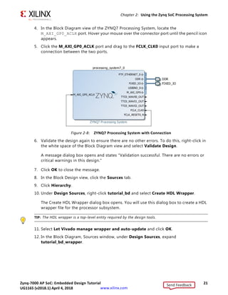 Zynq-7000 AP SoC: Embedded Design Tutorial 21
UG1165 (v2017.3) November 23, 2017 www.xilinx.com
Chapter 2: Using the Zynq SoC Processing System
4. In the Block Diagram view of the ZYNQ7 Processing System, locate the
M_AXI_GP0_ACLK port. Hover your mouse over the connector port until the pencil icon
appears.
5. Click the M_AXI_GP0_ACLK port and drag to the FCLK_CLK0 input port to make a
connection between the two ports.
6. Validate the design again to ensure there are no other errors. To do this, right-click in
the white space of the Block Diagram view and select Validate Design.
A message dialog box opens and states "Validation successful. There are no errors or
critical warnings in this design."
7. Click OK to close the message.
8. In the Block Design view, click the Sources tab.
9. Click Hierarchy.
10. Under Design Sources, right-click tutorial_bd and select Create HDL Wrapper.
The Create HDL Wrapper dialog box opens. You will use this dialog box to create a HDL
wrapper file for the processor subsystem.
TIP: The HDL wrapper is a top-level entity required by the design tools.
11. Select Let Vivado manage wrapper and auto-update and click OK.
12. In the Block Diagram, Sources window, under Design Sources, expand
tutorial_bd_wrapper.
X-Ref Target - Figure 2-8
Figure 2-8: ZYNQ7 Processing System with Connection
Send Feedback
UG1165 (v2018.1) April 4, 2018
 