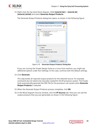 Zynq-7000 AP SoC: Embedded Design Tutorial 22
UG1165 (v2017.3) November 23, 2017 www.xilinx.com
Chapter 2: Using the Zynq SoC Processing System
13. Right-click the top-level block diagram, titled tutorial_bd_i - tutorial_bd
(tutorial_bd.bd) and select Generate Output Products.
The Generate Output Products dialog box opens, as shown in the following figure.
If you are running the Vivado Design Suite on a Linux host machine, you might see
additional options under Run Settings. In this case, continue with the default settings.
14. Click Generate.
This step builds all required output products for the selected source. For example,
constraints do not need to be manually created for the IP processor system. The Vivado
tools automatically generate the XDC file for the processor sub-system when Generate
Output Products is selected.
15. When the Generate Output Products process completes, click OK.
16. In the Block Diagram Sources window, click the IP Sources tab. Here you can see the
output products that you just generated, as shown in the following figure.
X-Ref Target - Figure 2-9
Figure 2-9: Generate Output Products Dialog Box
Send Feedback
UG1165 (v2018.1) April 4, 2018
 