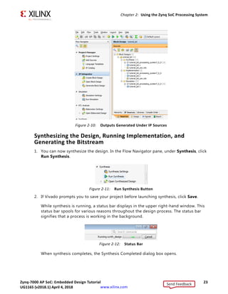 Zynq-7000 AP SoC: Embedded Design Tutorial 23
UG1165 (v2017.3) November 23, 2017 www.xilinx.com
Chapter 2: Using the Zynq SoC Processing System
Synthesizing the Design, Running Implementation, and
Generating the Bitstream
1. You can now synthesize the design. In the Flow Navigator pane, under Synthesis, click
Run Synthesis.
2. If Vivado prompts you to save your project before launching synthesis, click Save.
While synthesis is running, a status bar displays in the upper right-hand window. This
status bar spools for various reasons throughout the design process. The status bar
signifies that a process is working in the background.
When synthesis completes, the Synthesis Completed dialog box opens.
X-Ref Target - Figure 2-10
Figure 2-10: Outputs Generated Under IP Sources
X-Ref Target - Figure 2-11
Figure 2-11: Run Synthesis Button
X-Ref Target - Figure 2-12
Figure 2-12: Status Bar
Send Feedback
UG1165 (v2018.1) April 4, 2018
 