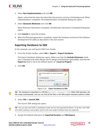 Zynq-7000 AP SoC: Embedded Design Tutorial 24
UG1165 (v2017.3) November 23, 2017 www.xilinx.com
Chapter 2: Using the Zynq SoC Processing System
3. Select Run Implementation and click OK.
Again, notice that the status bar describes the process running in the background. When
implementation completes, the Implementation Completed dialog box opens.
4. Select Generate Bitstream and click OK.
When Bitstream Generation completes, the Bitstream Generation Completed dialog box
opens.
5. Click Cancel to close the window.
6. After the Bitstream generation completes, export the hardware and launch the Software
Development Kit (SDK) as described in the next section.
Exporting Hardware to SDK
In this example, you will launch SDK from Vivado.
1. From the Vivado toolbar, select File > Export > Export Hardware.
The Export Hardware dialog box opens. Make sure that the Include bitstream check
box is checked (only when design has PL design and bitstream generated), and that the
Export to field is set to the default option of <Local to Project>.
2. Click OK.
TIP: The hardware is exported in a ZIP file (<project wrapper>.hdf). When SDK launches, the
file unzips automatically, and you can find all the files in the SDK project hardware platform folder.
3. Select File > Launch SDK.
The Launch SDK dialog box opens.
TIP: You can also start SDK in standalone mode and use the exported hardware. To do this, start SDK,
and while creating a new project, point to the new target hardware that was exported.
4. Accept the default selections for Exported location and Workspace.
X-Ref Target - Figure 2-13
Figure 2-13: Export Hardware to SDK
Send Feedback
UG1165 (v2018.1) April 4, 2018
 