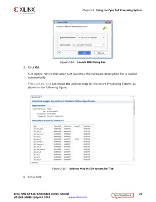 Zynq-7000 AP SoC: Embedded Design Tutorial 25
UG1165 (v2017.3) November 23, 2017 www.xilinx.com
Chapter 2: Using the Zynq SoC Processing System
5. Click OK.
SDK opens. Notice that when SDK launches, the hardware description file is loaded
automatically.
The system.hdf tab shows the address map for the entire Processing System, as
shown in the following figure.
6. Close SDK.
X-Ref Target - Figure 2-14
Figure 2-14: Launch SDK Dialog Box
X-Ref Target - Figure 2-15
Figure 2-15: Address Map in SDK system.hdf Tab
Send Feedback
UG1165 (v2018.1) April 4, 2018
 