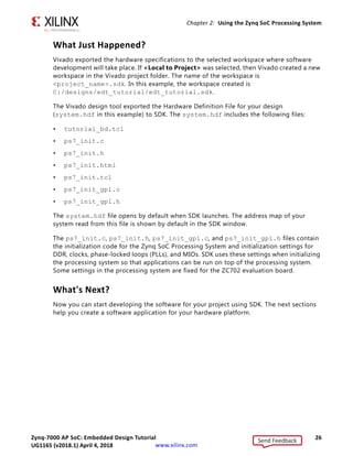 Zynq-7000 AP SoC: Embedded Design Tutorial 26
UG1165 (v2017.3) November 23, 2017 www.xilinx.com
Chapter 2: Using the Zynq SoC Processing System
What Just Happened?
Vivado exported the hardware specifications to the selected workspace where software
development will take place. If <Local to Project> was selected, then Vivado created a new
workspace in the Vivado project folder. The name of the workspace is
<project_name>.sdk. In this example, the workspace created is
C:/designs/edt_tutorial/edt_tutorial.sdk.
The Vivado design tool exported the Hardware Definition File for your design
(system.hdf in this example) to SDK. The system.hdf includes the following files:
• tutorial_bd.tcl
• ps7_init.c
• ps7_init.h
• ps7_init.html
• ps7_init.tcl
• ps7_init_gpl.c
• ps7_init_gpl.h
The system.hdf file opens by default when SDK launches. The address map of your
system read from this file is shown by default in the SDK window.
The ps7_init.c, ps7_init.h, ps7_init_gpl.c, and ps7_init_gpl.h files contain
the initialization code for the Zynq SoC Processing System and initialization settings for
DDR, clocks, phase-locked loops (PLLs), and MIOs. SDK uses these settings when initializing
the processing system so that applications can be run on top of the processing system.
Some settings in the processing system are fixed for the ZC702 evaluation board.
What's Next?
Now you can start developing the software for your project using SDK. The next sections
help you create a software application for your hardware platform.
Send Feedback
UG1165 (v2018.1) April 4, 2018
 
