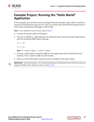 Zynq-7000 AP SoC: Embedded Design Tutorial 27
UG1165 (v2017.3) November 23, 2017 www.xilinx.com
Chapter 2: Using the Zynq SoC Processing System
Example Project: Running the “Hello World”
Application
In this example, you will learn how to manage the board settings, make cable connections,
connect to the board through your PC, and run a simple hello world software application in
JTAG mode using System Debugger in Xilinx SDK.
Note: If you already set up the board, skip to step 5.
1. Connect the power cable to the board.
2. Connect a USB Micro cable between the Windows Host machine and the Target board
with the following SW10 switch settings:
Bit-1 is 0
Bit-2 is 1
Note: 0 = switch is open. 1 = switch is closed.
3. Connect a USB cable to connector J17 on the target board with the Windows Host
machine. This is used for USB to serial transfer.
4. Power on the ZC702 board using the switch indicated in the figure below.
IMPORTANT: Ensure that jumper s J27 and J28 are placed on the side farther from the SD card slot and
change the SW16 switch setting as shown in Figure 2-16.
Send Feedback
UG1165 (v2018.1) April 4, 2018
 