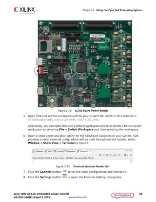Zynq-7000 AP SoC: Embedded Design Tutorial 28
UG1165 (v2017.3) November 23, 2017 www.xilinx.com
Chapter 2: Using the Zynq SoC Processing System
5. Open SDK and set the workspace path to your project file, which in this example is
C:/designs/edt_tutorial/edt_tutorial.sdk.
Alternately, you can open SDK with a default workspace and later switch it to the correct
workspace by selecting File > Switch Workspace and then selecting the workspace.
6. Open a serial communication utility for the COM port assigned on your system. SDK
provides a serial terminal utility, which will be used throughout the tutorial; select
Window > Show View > Terminal to open it.
7. Click the Connect button to set the serial configuration and connect it.
8. Click the Settings button to open the Terminal Settings dialog box.
X-Ref Target - Figure 2-16
Figure 2-16: ZC702 Board Power Switch
X-Ref Target - Figure 2-17
Figure 2-17: Terminal Window Header Bar
Send Feedback
UG1165 (v2018.1) April 4, 2018
 