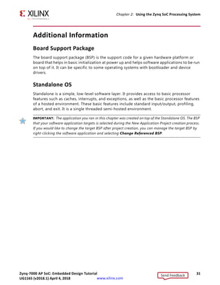 Zynq-7000 AP SoC: Embedded Design Tutorial 31
UG1165 (v2017.3) November 23, 2017 www.xilinx.com
Chapter 2: Using the Zynq SoC Processing System
Additional Information
Board Support Package
The board support package (BSP) is the support code for a given hardware platform or
board that helps in basic initialization at power up and helps software applications to be run
on top of it. It can be specific to some operating systems with bootloader and device
drivers.
Standalone OS
Standalone is a simple, low-level software layer. It provides access to basic processor
features such as caches, interrupts, and exceptions, as well as the basic processor features
of a hosted environment. These basic features include standard input/output, profiling,
abort, and exit. It is a single threaded semi-hosted environment.
T
IMPORTANT: The application you ran in this chapter was created on top of the Standalone OS. The BSP
that your software application targets is selected during the New Application Project creation process.
If you would like to change the target BSP after project creation, you can manage the target BSP by
right-clicking the software application and selecting Change Referenced BSP.
Send Feedback
UG1165 (v2018.1) April 4, 2018
 