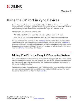 Zynq-7000 AP SoC: Embedded Design Tutorial 32
UG1165 (v2017.3) November 23, 2017 www.xilinx.com
Chapter 3
Using the GP Port in Zynq Devices
One of the unique features of using the Xilinx® Zynq®-7000 AP SoC as an embedded
design platform is in using the Zynq SoC Processing System (PS) for its ARM Cortex-A9 dual
core processing system as well as the Programmable Logic (PL) available on it.
In this chapter, you will create a design with:
• AXI GPIO and AXI Timer in fabric (PL) with interrupt from fabric to PS section
• Zynq SoC PS GPIO pin connected to the fabric (PL) side pin via the EMIO interface
The flow of this chapter is similar to that in Chapter 2 and uses the Zynq device as a base
hardware design. It is assumed that you understand the concepts discussed in Chapter 2
regarding adding the Zynq device into a Vivado® IP integrator block diagram design. If you
skipped that chapter, you might want to look at it because we will continually refer to the
material in Chapter 2 throughout this chapter.
Adding IP in PL to the Zynq SoC Processing System
There is no restriction on the complexity of an intellectual property (IP) that can be added
in fabric to be tightly coupled with the Zynq SoC PS. This section covers a simple example
with the AXI GPIO, AXI Timer with interrupt, and the PS section GPIO pin connected to PL
side pin via the EMIO interface.
In this section, you will create a design to check the functionality of the AXI GPIO, AXI Timer
with interrupt instantiated in fabric, and PS section GPIO with EMIO interface. The block
diagram for the system is as shown in the Figure 3-1.
Send Feedback
UG1165 (v2018.1) April 4, 2018
 