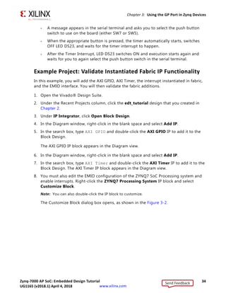 Zynq-7000 AP SoC: Embedded Design Tutorial 34
UG1165 (v2017.3) November 23, 2017 www.xilinx.com
Chapter 3: Using the GP Port in Zynq Devices
° A message appears in the serial terminal and asks you to select the push button
switch to use on the board (either SW7 or SW5).
° When the appropriate button is pressed, the timer automatically starts, switches
OFF LED DS23, and waits for the timer interrupt to happen.
° After the Timer Interrupt, LED DS23 switches ON and execution starts again and
waits for you to again select the push button switch in the serial terminal.
Example Project: Validate Instantiated Fabric IP Functionality
In this example, you will add the AXI GPIO, AXI Timer, the interrupt instantiated in fabric,
and the EMIO interface. You will then validate the fabric additions.
1. Open the Vivado® Design Suite.
2. Under the Recent Projects column, click the edt_tutorial design that you created in
Chapter 2.
3. Under IP Integrator, click Open Block Design.
4. In the Diagram window, right-click in the blank space and select Add IP.
5. In the search box, type AXI GPIO and double-click the AXI GPIO IP to add it to the
Block Design.
The AXI GPIO IP block appears in the Diagram view.
6. In the Diagram window, right-click in the blank space and select Add IP.
7. In the search box, type AXI Timer and double-click the AXI Timer IP to add it to the
Block Design. The AXI Timer IP block appears in the Diagram view.
8. You must also edit the EMIO configuration of the ZYNQ7 SoC Processing system and
enable interrupts. Right-click the ZYNQ7 Processing System IP block and select
Customize Block.
Note: You can also double-click the IP block to customize.
The Customize Block dialog box opens, as shown in the Figure 3-2.
Send Feedback
UG1165 (v2018.1) April 4, 2018
 