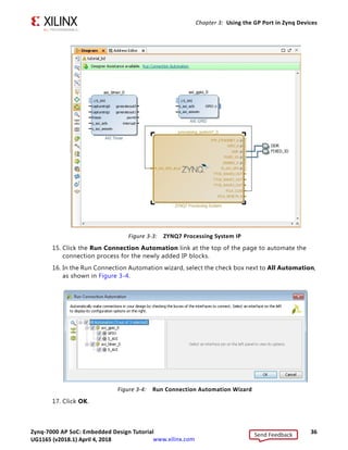 Zynq-7000 AP SoC: Embedded Design Tutorial 36
UG1165 (v2017.3) November 23, 2017 www.xilinx.com
Chapter 3: Using the GP Port in Zynq Devices
15. Click the Run Connection Automation link at the top of the page to automate the
connection process for the newly added IP blocks.
16. In the Run Connection Automation wizard, select the check box next to All Automation,
as shown in Figure 3-4.
17. Click OK.
X-Ref Target - Figure 3-3
Figure 3-3: ZYNQ7 Processing System IP
X-Ref Target - Figure 3-4
Figure 3-4: Run Connection Automation Wizard
Send Feedback
UG1165 (v2018.1) April 4, 2018
 
