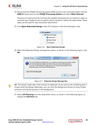 Zynq-7000 AP SoC: Embedded Design Tutorial 38
UG1165 (v2017.3) November 23, 2017 www.xilinx.com
Chapter 3: Using the GP Port in Zynq Devices
24. Notice that the ZYNQ7 Processing System GPIO_0 port is not connected. Right-click the
GPIO_0 output port on the ZYNQ7 Processing System and select Make External.
The pins are external but do not have the needed constraints for our board. In order to
constrain your hardware pins to specific device locations, follow the steps below. These
steps can be used for any manual pin placements.
25. Click Open Elaborated Design under RTL Analysis in the Flow Navigator view.
26. When the Elaborate Design message box opens, as shown in the following figure, click
OK.
TIP: The design might take a few minutes to elaborate. If you want to do something else in
Vivado while the design elaborates, you can click the Background button to have Vivado
continue running the process in the background.
27. Select I/O Planning from the drop-down menu, as shown in the following figure, to
display the I/O Ports tab.
X-Ref Target - Figure 3-6
Figure 3-6: Open Elaborated Design
X-Ref Target - Figure 3-7
Figure 3-7: Elaborate Design Message Box
Send Feedback
UG1165 (v2018.1) April 4, 2018
 