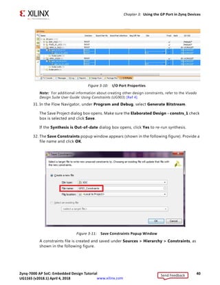 Zynq-7000 AP SoC: Embedded Design Tutorial 40
UG1165 (v2017.3) November 23, 2017 www.xilinx.com
Chapter 3: Using the GP Port in Zynq Devices
Note: For additional information about creating other design constraints, refer to the Vivado
Design Suite User Guide: Using Constraints (UG903) [Ref 4].
31. In the Flow Navigator, under Program and Debug, select Generate Bitstream.
The Save Project dialog box opens. Make sure the Elaborated Design - constrs_1 check
box is selected and click Save.
If the Synthesis is Out-of-date dialog box opens, click Yes to re-run synthesis.
32. The Save Constraints popup window appears (shown in the following figure). Provide a
file name and click OK.
A constraints file is created and saved under Sources > Hierarchy > Constraints, as
shown in the following figure.
X-Ref Target - Figure 3-10
Figure 3-10: I/O Port Properties
X-Ref Target - Figure 3-11
Figure 3-11: Save Constraints Popup Window
Send Feedback
UG1165 (v2018.1) April 4, 2018
 