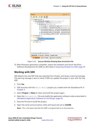 Zynq-7000 AP SoC: Embedded Design Tutorial 41
UG1165 (v2017.3) November 23, 2017 www.xilinx.com
Chapter 3: Using the GP Port in Zynq Devices
33. After Bitstream generation completes, export the hardware and launch the Xilinx
Software Development Kit (SDK) as described in Exporting Hardware to SDK, page 24.
Working with SDK
SDK detects the new HDF that was exported from Vivado, and shows a warning message.
The warning message is also to check if SDK can update the project in sync with the new
HDF.
1. Click Yes
2. SDK launches with the Hello World project you created with the Standalone PS in
Chapter 2.
3. Select Project > Clean to clean and build the project again.
4. Open the helloworld.c file and modify the application software code as described in
Standalone Application Software for the Design, page 42.
5. Save the file and re-build the project.
6. Open the serial communication utility with baud rate set to 115200.
Note: This is the baud rate that the UART is programmed to on Zynq devices.
X-Ref Target - Figure 3-12
Figure 3-12: Sources Window Showing New Constraints File
Send Feedback
UG1165 (v2018.1) April 4, 2018
 