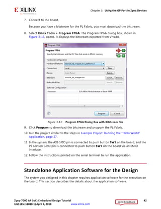 Zynq-7000 AP SoC: Embedded Design Tutorial 42
UG1165 (v2017.3) November 23, 2017 www.xilinx.com
Chapter 3: Using the GP Port in Zynq Devices
7. Connect to the board.
Because you have a bitstream for the PL Fabric, you must download the bitstream.
8. Select Xilinx Tools > Program FPGA. The Program FPGA dialog box, shown in
Figure 3-13, opens. It displays the bitstream exported from Vivado.
9. Click Program to download the bitstream and program the PL Fabric.
10. Run the project similar to the steps in Example Project: Running the “Hello World”
Application, page 27.
11. In the system, the AXI GPIO pin is connected to push button SW5 on the board, and the
PS section GPIO pin is connected to push button SW7 on the board via an EMIO
interface.
12. Follow the instructions printed on the serial terminal to run the application.
Standalone Application Software for the Design
The system you designed in this chapter requires application software for the execution on
the board. This section describes the details about the application software.
X-Ref Target - Figure 3-13
Figure 3-13: Program FPGA Dialog Box with Bitstream File
Send Feedback
UG1165 (v2018.1) April 4, 2018
 