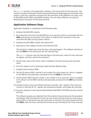 Zynq-7000 AP SoC: Embedded Design Tutorial 43
UG1165 (v2017.3) November 23, 2017 www.xilinx.com
Chapter 3: Using the GP Port in Zynq Devices
The main() function in the application software is the entry point for the execution. This
function includes initialization and the required settings for all peripherals connected in the
system. It also has a selection procedure for the execution of the different use cases, such
as AXI GPIO and PS GPIO using EMIO interface. You can select different use cases by
following the instruction on the serial terminal.
Application Software Steps
Application Software is composed of the following steps:
1. Initialize the AXI GPIO module.
2. Set a direction control for the AXI GPIO pin as an input pin, which is connected with the
SW5 push button on the board. The location is fixed via LOC constraint in the user
constraint file (XDC) during system creation.
3. Initialize the AXI TIMER module with device ID 0.
4. Associate a timer callback function with AXI timer ISR.
This function is called every time the timer interrupt happens. This callback switches on
the LED DS23 on the board and sets the interrupt flag.
The main() function uses the interrupt flag to halt execution, waits for timer interrupt
to happen, and then restarts the execution.
5. Set the reset value of the timer, which is loaded to the timer during reset and timer
starts.
6. Set timer options such as Interrupt mode and Auto Reload mode.
7. Initialize the PS section GPIO.
8. Set the PS section GPIO, channel 0, pin number 10 to the output pin, which is mapped
to the MIO pin and physically connected to the LED DS23 on the board.
9. Set PS Section GPIO channel number 2, pin number 0, to an input pin, which is mapped
to PL side pin via the EMIO interface and physically connected to the SW7 push button
switch.
10. Initialize Snoop control unit Global Interrupt controller. Also, register Timer interrupt
routine to interrupt ID '91', register the exceptional handler, and enable the interrupt.
11. Execute a sequence in the loop to select between AXI GPIO or PS GPIO use case via serial
terminal.
The software accepts your selection from the serial terminal and executes the procedure
accordingly. After the selection of the use case via the serial terminal, you must press a
push button on the board as per the instruction on terminal. This action switches off the
LED DS23, starts the timer, and tells the function to wait infinitely for the Timer interrupt
Send Feedback
UG1165 (v2018.1) April 4, 2018
 