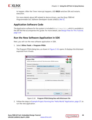 Zynq-7000 AP SoC: Embedded Design Tutorial 44
UG1165 (v2017.3) November 23, 2017 www.xilinx.com
Chapter 3: Using the GP Port in Zynq Devices
to happen. After the Timer interrupt happens, LED DS23 switches ON and restarts
execution.
For more details about API related to device drivers, see the Zynq-7000 All
Programmable SoC Software Developers Guide (UG821) [Ref 3].
Application Software Code
The Application software for the system is included in helloworld.c, which is available in
the ZIP file that accompanies this guide. For more details, see Design Files for This Tutorial,
page 124.
Run the New Software Application in SDK
Next, you will run the new software application in SDK.
1. Select Xilinx Tools > Program FPGA.
The Program FPGA dialog box, as shown in Figure 3-14, opens. It displays the bitstream
exported from Vivado.
2. Follow the steps in Example Project: Running the “Hello World” Application, page 27, to
run the new application.
X-Ref Target - Figure 3-14
Figure 3-14: Program FPGA Dialog Box with Bitstream File
Send Feedback
UG1165 (v2018.1) April 4, 2018
 