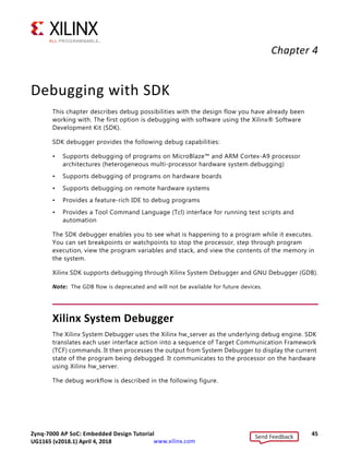 Zynq-7000 AP SoC: Embedded Design Tutorial 45
UG1165 (v2017.3) November 23, 2017 www.xilinx.com
Chapter 4
Debugging with SDK
This chapter describes debug possibilities with the design flow you have already been
working with. The first option is debugging with software using the Xilinx® Software
Development Kit (SDK).
SDK debugger provides the following debug capabilities:
• Supports debugging of programs on MicroBlaze™ and ARM Cortex-A9 processor
architectures (heterogeneous multi-processor hardware system debugging)
• Supports debugging of programs on hardware boards
• Supports debugging on remote hardware systems
• Provides a feature-rich IDE to debug programs
• Provides a Tool Command Language (Tcl) interface for running test scripts and
automation
The SDK debugger enables you to see what is happening to a program while it executes.
You can set breakpoints or watchpoints to stop the processor, step through program
execution, view the program variables and stack, and view the contents of the memory in
the system.
Xilinx SDK supports debugging through Xilinx System Debugger and GNU Debugger (GDB).
Note: The GDB flow is deprecated and will not be available for future devices.
Xilinx System Debugger
The Xilinx System Debugger uses the Xilinx hw_server as the underlying debug engine. SDK
translates each user interface action into a sequence of Target Communication Framework
(TCF) commands. It then processes the output from System Debugger to display the current
state of the program being debugged. It communicates to the processor on the hardware
using Xilinx hw_server.
The debug workflow is described in the following figure.
Send Feedback
UG1165 (v2018.1) April 4, 2018
 