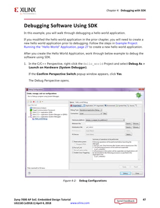 Zynq-7000 AP SoC: Embedded Design Tutorial 47
UG1165 (v2017.3) November 23, 2017 www.xilinx.com
Chapter 4: Debugging with SDK
Debugging Software Using SDK
In this example, you will walk through debugging a hello world application.
If you modified the hello world application in the prior chapter, you will need to create a
new hello world application prior to debugging. Follow the steps in Example Project:
Running the “Hello World” Application, page 27 to create a new hello world application.
After you create the Hello World Application, work through below example to debug the
software using SDK.
1. In the C/C++ Perspective, right-click the Hello_world Project and select Debug As 
Launch on Hardware (System Debugger).
If the Confirm Perspective Switch popup window appears, click Yes.
The Debug Perspective opens.
X-Ref Target - Figure 4-2
Figure 4-2: Debug Configurations
Send Feedback
UG1165 (v2018.1) April 4, 2018
 