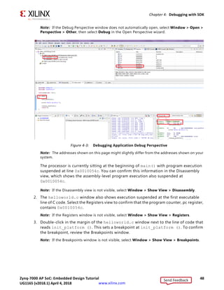 Zynq-7000 AP SoC: Embedded Design Tutorial 48
UG1165 (v2017.3) November 23, 2017 www.xilinx.com
Chapter 4: Debugging with SDK
Note: If the Debug Perspective window does not automatically open, select Window  Open 
Perspective  Other, then select Debug in the Open Perspective wizard.
Note: The addresses shown on this page might slightly differ from the addresses shown on your
system.
The processor is currently sitting at the beginning of main() with program execution
suspended at line 0x0010054c. You can confirm this information in the Disassembly
view, which shows the assembly-level program execution also suspended at
0x0010054c.
Note: If the Disassembly view is not visible, select Window  Show View  Disassembly.
2. The helloworld.c window also shows execution suspended at the first executable
line of C code. Select the Registers view to confirm that the program counter, pc register,
contains 0x0010054c.
Note: If the Registers window is not visible, select Window  Show View  Registers.
3. Double-click in the margin of the helloworld.c window next to the line of code that
reads init_platform (). This sets a breakpoint at init_platform (). To confirm
the breakpoint, review the Breakpoints window.
Note: If the Breakpoints window is not visible, select Window  Show View  Breakpoints.
X-Ref Target - Figure 4-3
Figure 4-3: Debugging Application Debug Perspective
Send Feedback
UG1165 (v2018.1) April 4, 2018
 