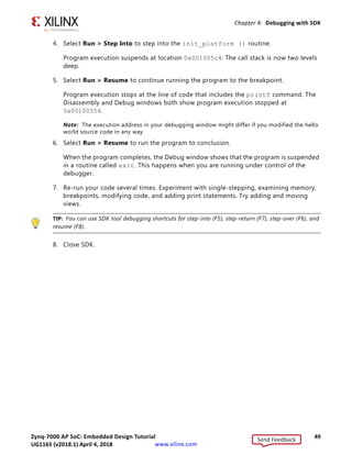 Zynq-7000 AP SoC: Embedded Design Tutorial 49
UG1165 (v2017.3) November 23, 2017 www.xilinx.com
Chapter 4: Debugging with SDK
4. Select Run  Step Into to step into the init_platform () routine.
Program execution suspends at location 0x001005c4. The call stack is now two levels
deep.
5. Select Run  Resume to continue running the program to the breakpoint.
Program execution stops at the line of code that includes the printf command. The
Disassembly and Debug windows both show program execution stopped at
0x00100554.
Note: The execution address in your debugging window might differ if you modified the hello
world source code in any way.
6. Select Run  Resume to run the program to conclusion.
When the program completes, the Debug window shows that the program is suspended
in a routine called exit. This happens when you are running under control of the
debugger.
7. Re-run your code several times. Experiment with single-stepping, examining memory,
breakpoints, modifying code, and adding print statements. Try adding and moving
views.
TIP: You can use SDK tool debugging shortcuts for step-into (F5), step-return (F7), step-over (F6), and
resume (F8).
8. Close SDK.
Send Feedback
UG1165 (v2018.1) April 4, 2018
 