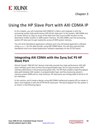 Zynq-7000 AP SoC: Embedded Design Tutorial 50
UG1165 (v2017.3) November 23, 2017 www.xilinx.com
Chapter 5
Using the HP Slave Port with AXI CDMA IP
In this chapter, you will instantiate AXI CDMA IP in fabric and integrate it with the
processing system high performance (HP) 64-bit slave port. In this system, AXI CDMA acts
as master device to copy an array of the data from the source buffer location to the
destination buffer location in DDR system memory. The AXI CDMA uses the processing
system HP slave port to get read/write access of DDR system memory.
You will write Standalone application software and Linux OS based application software
using mmap() for the data transfer using AXI CDMA block. You will also execute both
standalone and Linux-based application software separately on the ZC702 board.
Integrating AXI CDMA with the Zynq SoC PS HP
Slave Port
Xilinx® Zynq®-7000 AP SoC devices internally provide four high performance (HP) AXI
slave interface ports that connect the programmable logic (PL) to asynchronous FIFO
interface (AFI) blocks in the processing system (PS). The HP Ports enable a high throughput
data path between AXI masters in programmable logic and the processing system's
memory system (DDR and on-chip memory). HP slave ports are configurable to 64 bit or 32
bit interfaces.
In this section, you'll create a design using AXI CDMA intellectual property (IP) as master in
fabric and integrate it with the PS HP 64 bit slave port. The block diagram for the system is
as shown in the following figure.
Send Feedback
UG1165 (v2018.1) April 4, 2018
 