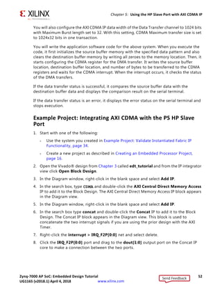Zynq-7000 AP SoC: Embedded Design Tutorial 52
UG1165 (v2017.3) November 23, 2017 www.xilinx.com
Chapter 5: Using the HP Slave Port with AXI CDMA IP
You will also configure the AXI CDMA IP data width of the Data Transfer channel to 1024 bits
with Maximum Burst length set to 32. With this setting, CDMA Maximum transfer size is set
to 1024x32 bits in one transaction.
You will write the application software code for the above system. When you execute the
code, it first initializes the source buffer memory with the specified data pattern and also
clears the destination buffer memory by writing all zeroes to the memory location. Then, it
starts configuring the CDMA register for the DMA transfer. It writes the source buffer
location, destination buffer location, and number of bytes to be transferred to the CDMA
registers and waits for the CDMA interrupt. When the interrupt occurs, it checks the status
of the DMA transfers.
If the data transfer status is successful, it compares the source buffer data with the
destination buffer data and displays the comparison result on the serial terminal.
If the data transfer status is an error, it displays the error status on the serial terminal and
stops execution.
Example Project: Integrating AXI CDMA with the PS HP Slave
Port
1. Start with one of the following:
° Use the system you created in Example Project: Validate Instantiated Fabric IP
Functionality, page 34.
° Create a new project as described in Creating an Embedded Processor Project,
page 16.
2. Open the Vivado® design from Chapter 3 called edt_tutorial and from the IP integrator
view click Open Block Design.
3. In the Diagram window, right-click in the blank space and select Add IP.
4. In the search box, type CDMA and double-click the AXI Central Direct Memory Access
IP to add it to the Block Design. The AXI Central Direct Memory Access IP block appears
in the Diagram view.
5. In the Diagram window, right-click in the blank space and select Add IP.
6. In the search box type concat and double-click the Concat IP to add it to the Block
Design. The Concat IP block appears in the Diagram view. This block is used to
concatenate the two interrupt signals if you are using the prior design with the AXI
Timer.
7. Right-click the interrupt  IRQ_F2P[0:0] net and select delete.
8. Click the IRQ_F2P[0:0] port and drag to the dout[1:0] output port on the Concat IP
core to make a connection between the two ports.
Send Feedback
UG1165 (v2018.1) April 4, 2018
 