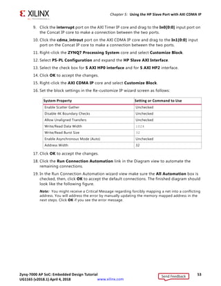Zynq-7000 AP SoC: Embedded Design Tutorial 53
UG1165 (v2017.3) November 23, 2017 www.xilinx.com
Chapter 5: Using the HP Slave Port with AXI CDMA IP
9. Click the interrupt port on the AXI Timer IP core and drag to the In0[0:0] input port on
the Concat IP core to make a connection between the two ports.
10. Click the cdma_introut port on the AXI CDMA IP core and drag to the In1[0:0] input
port on the Concat IP core to make a connection between the two ports.
11. Right-click the ZYNQ7 Processing System core and select Customize Block.
12. Select PS-PL Configuration and expand the HP Slave AXI Interface.
13. Select the check box for S AXI HP0 interface and for S AXI HP2 interface.
14. Click OK to accept the changes.
15. Right-click the AXI CDMA IP core and select Customize Block.
16. Set the block settings in the Re-customize IP wizard screen as follows:
17. Click OK to accept the changes.
18. Click the Run Connection Automation link in the Diagram view to automate the
remaining connections.
19. In the Run Connection Automation wizard view make sure the All Automation box is
checked, then, click OK to accept the default connections. The finished diagram should
look like the following figure.
Note: You might receive a Critical Message regarding forcibly mapping a net into a conflicting
address. You will address the error by manually updating the memory mapped address in the
next steps. Click OK if you see the error message.
System Property Setting or Command to Use
Enable Scatter Gather Unchecked
Disable 4K Boundary Checks Unchecked
Allow Unaligned Transfers Unchecked
Write/Read Data Width 1024
Write/Read Burst Size 32
Enable Asynchronous Mode (Auto) Unchecked
Address Width 32
Send Feedback
UG1165 (v2018.1) April 4, 2018
 