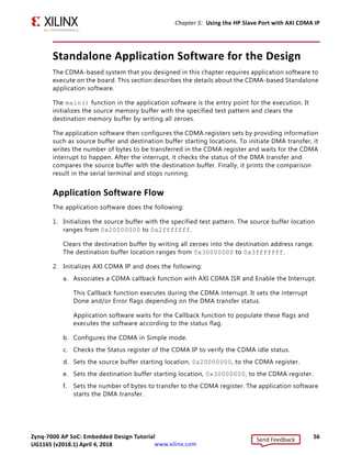 Zynq-7000 AP SoC: Embedded Design Tutorial 56
UG1165 (v2017.3) November 23, 2017 www.xilinx.com
Chapter 5: Using the HP Slave Port with AXI CDMA IP
Standalone Application Software for the Design
The CDMA-based system that you designed in this chapter requires application software to
execute on the board. This section describes the details about the CDMA-based Standalone
application software.
The main() function in the application software is the entry point for the execution. It
initializes the source memory buffer with the specified test pattern and clears the
destination memory buffer by writing all zeroes.
The application software then configures the CDMA registers sets by providing information
such as source buffer and destination buffer starting locations. To initiate DMA transfer, it
writes the number of bytes to be transferred in the CDMA register and waits for the CDMA
interrupt to happen. After the interrupt, it checks the status of the DMA transfer and
compares the source buffer with the destination buffer. Finally, it prints the comparison
result in the serial terminal and stops running.
Application Software Flow
The application software does the following:
1. Initializes the source buffer with the specified test pattern. The source buffer location
ranges from 0x20000000 to 0x2fffffff.
Clears the destination buffer by writing all zeroes into the destination address range.
The destination buffer location ranges from 0x30000000 to 0x3fffffff.
2. Initializes AXI CDMA IP and does the following:
a. Associates a CDMA callback function with AXI CDMA ISR and Enable the Interrupt.
This Callback function executes during the CDMA interrupt. It sets the interrupt
Done and/or Error flags depending on the DMA transfer status.
Application software waits for the Callback function to populate these flags and
executes the software according to the status flag.
b. Configures the CDMA in Simple mode.
c. Checks the Status register of the CDMA IP to verify the CDMA idle status.
d. Sets the source buffer starting location, 0x20000000, to the CDMA register.
e. Sets the destination buffer starting location, 0x30000000, to the CDMA register.
f. Sets the number of bytes to transfer to the CDMA register. The application software
starts the DMA transfer.
Send Feedback
UG1165 (v2018.1) April 4, 2018
 