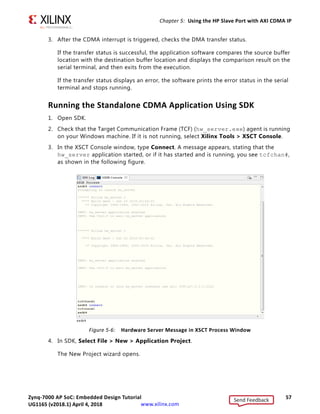 Zynq-7000 AP SoC: Embedded Design Tutorial 57
UG1165 (v2017.3) November 23, 2017 www.xilinx.com
Chapter 5: Using the HP Slave Port with AXI CDMA IP
3. After the CDMA interrupt is triggered, checks the DMA transfer status.
If the transfer status is successful, the application software compares the source buffer
location with the destination buffer location and displays the comparison result on the
serial terminal, and then exits from the execution.
If the transfer status displays an error, the software prints the error status in the serial
terminal and stops running.
Running the Standalone CDMA Application Using SDK
1. Open SDK.
2. Check that the Target Communication Frame (TCF) (hw_server.exe) agent is running
on your Windows machine. If it is not running, select Xilinx Tools  XSCT Console.
3. In the XSCT Console window, type Connect. A message appears, stating that the
hw_server application started, or if it has started and is running, you see tcfchan#,
as shown in the following figure.
4. In SDK, Select File  New  Application Project.
The New Project wizard opens.
X-Ref Target - Figure 5-6
Figure 5-6: Hardware Server Message in XSCT Process Window
Send Feedback
UG1165 (v2018.1) April 4, 2018
 