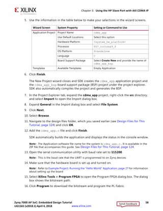 Zynq-7000 AP SoC: Embedded Design Tutorial 58
UG1165 (v2017.3) November 23, 2017 www.xilinx.com
Chapter 5: Using the HP Slave Port with AXI CDMA IP
5. Use the information in the table below to make your selections in the wizard screens.
6. Click Finish.
The New Project wizard closes and SDK creates the cdma_app application project and
the cdma_app_bsp board support package (BSP) project under the project explorer.
SDK also automatically compiles the project and generates the BSP.
7. In the Project Explorer tab, expand the cdma_app project, right-click the src directory,
and select Import to open the Import dialog box.
8. Expand General in the Import dialog box and select File System.
9. Click Next.
10. Select Browse.
11. Navigate to the design files folder, which you saved earlier (see Design Files for This
Tutorial, page 124) and click OK.
12. Add the cdma_app.c file and click Finish.
SDK automatically builds the application and displays the status in the console window.
Note: The Application software file name for the system is cdma_app.c. It is available in the
ZIP file that accompanies this guide. See Design Files for This Tutorial, page 124.
13. Open the serial communication utility with baud rate set to 115200.
Note: This is the baud rate that the UART is programmed to on Zynq devices.
14. Make sure that the hardware board is set up and turned on.
Note: Refer to Example Project: Running the “Hello World” Application, page 27 for information
about setting up the board.
15. Select Xilinx Tools  Program FPGA to open the Program FPGA dialog box. The dialog
box shows the bitstream path.
16. Click Program to download the bitstream and program the PL Fabric.
Wizard Screen System Property Setting or Command to Use
Application Project Project Name cdma_app
Use Default Locations Select this option
Hardware Platform system_hw_platform
Processor PS7_cortexa9_0
OS Platform Standalone
Language C
Board Support Package Select Create New and provide the name of
cdma_app_bsp.
Templates Available Templates Empty Application
Send Feedback
UG1165 (v2018.1) April 4, 2018
 