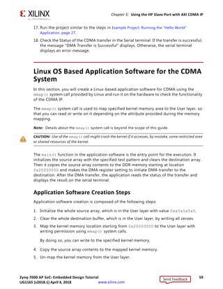 Zynq-7000 AP SoC: Embedded Design Tutorial 59
UG1165 (v2017.3) November 23, 2017 www.xilinx.com
Chapter 5: Using the HP Slave Port with AXI CDMA IP
17. Run the project similar to the steps in Example Project: Running the “Hello World”
Application, page 27.
18. Check the Status of the CDMA transfer in the Serial terminal. If the transfer is successful,
the message DMA Transfer is Successful displays. Otherwise, the serial terminal
displays an error message.
Linux OS Based Application Software for the CDMA
System
In this section, you will create a Linux-based application software for CDMA using the
mmap() system call provided by Linux and run it on the hardware to check the functionality
of the CDMA IP.
The mmap() system call is used to map specified kernel memory area to the User layer, so
that you can read or write on it depending on the attribute provided during the memory
mapping.
Note: Details about the mmap() system call is beyond the scope of this guide.
CAUTION! Use of the mmap() call might crash the kernel if it accesses, by mistake, some restricted area
or shared resources of the kernel.
The main() function in the application software is the entry point for the execution. It
initializes the source array with the specified test pattern and clears the destination array.
Then it copies the source array contents to the DDR memory starting at location
0x20000000 and makes the DMA register setting to initiate DMA transfer to the
destination. After the DMA transfer, the application reads the status of the transfer and
displays the result on the serial terminal.
Application Software Creation Steps
Application software creation is composed of the following steps:
1. Initialize the whole source array, which is in the User layer with value 0xa5a5a5a5.
2. Clear the whole destination buffer, which is in the User layer, by writing all zeroes.
3. Map the kernel memory location starting from 0x20000000 to the User layer with
writing permission using mmap() system calls.
By doing so, you can write to the specified kernel memory.
4. Copy the source array contents to the mapped kernel memory.
5. Un-map the kernel memory from the User layer.
Send Feedback
UG1165 (v2018.1) April 4, 2018
 