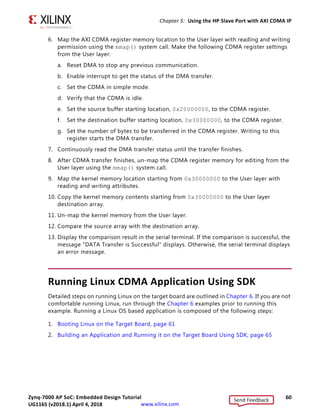Zynq-7000 AP SoC: Embedded Design Tutorial 60
UG1165 (v2017.3) November 23, 2017 www.xilinx.com
Chapter 5: Using the HP Slave Port with AXI CDMA IP
6. Map the AXI CDMA register memory location to the User layer with reading and writing
permission using the mmap() system call. Make the following CDMA register settings
from the User layer:
a. Reset DMA to stop any previous communication.
b. Enable interrupt to get the status of the DMA transfer.
c. Set the CDMA in simple mode.
d. Verify that the CDMA is idle.
e. Set the source buffer starting location, 0x20000000, to the CDMA register.
f. Set the destination buffer starting location, 0x30000000, to the CDMA register.
g. Set the number of bytes to be transferred in the CDMA register. Writing to this
register starts the DMA transfer.
7. Continuously read the DMA transfer status until the transfer finishes.
8. After CDMA transfer finishes, un-map the CDMA register memory for editing from the
User layer using the mmap() system call.
9. Map the kernel memory location starting from 0x30000000 to the User layer with
reading and writing attributes.
10. Copy the kernel memory contents starting from 0x30000000 to the User layer
destination array.
11. Un-map the kernel memory from the User layer.
12. Compare the source array with the destination array.
13. Display the comparison result in the serial terminal. If the comparison is successful, the
message DATA Transfer is Successful displays. Otherwise, the serial terminal displays
an error message.
Running Linux CDMA Application Using SDK
Detailed steps on running Linux on the target board are outlined in Chapter 6. If you are not
comfortable running Linux, run through the Chapter 6 examples prior to running this
example. Running a Linux OS based application is composed of the following steps:
1. Booting Linux on the Target Board, page 61
2. Building an Application and Running it on the Target Board Using SDK, page 65
Send Feedback
UG1165 (v2018.1) April 4, 2018
 
