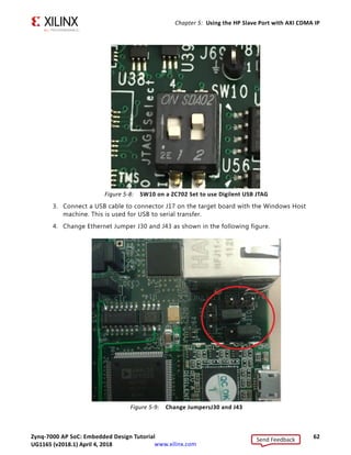 Zynq-7000 AP SoC: Embedded Design Tutorial 62
UG1165 (v2017.3) November 23, 2017 www.xilinx.com
Chapter 5: Using the HP Slave Port with AXI CDMA IP
3. Connect a USB cable to connector J17 on the target board with the Windows Host
machine. This is used for USB to serial transfer.
4. Change Ethernet Jumper J30 and J43 as shown in the following figure.
X-Ref Target - Figure 5-8
Figure 5-8: SW10 on a ZC702 Set to use Digilent USB JTAG
X-Ref Target - Figure 5-9
Figure 5-9: Change JumpersJ30 and J43
Send Feedback
UG1165 (v2018.1) April 4, 2018
 