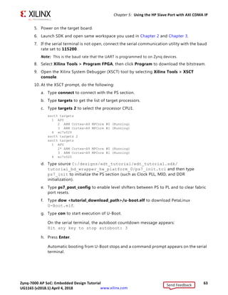Zynq-7000 AP SoC: Embedded Design Tutorial 63
UG1165 (v2017.3) November 23, 2017 www.xilinx.com
Chapter 5: Using the HP Slave Port with AXI CDMA IP
5. Power on the target board.
6. Launch SDK and open same workspace you used in Chapter 2 and Chapter 3.
7. If the serial terminal is not open, connect the serial communication utility with the baud
rate set to 115200.
Note: This is the baud rate that the UART is programmed to on Zynq devices.
8. Select Xilinx Tools  Program FPGA, then click Program to download the bitstream.
9. Open the Xilinx System Debugger (XSCT) tool by selecting Xilinx Tools  XSCT
console.
10. At the XSCT prompt, do the following:
a. Type connect to connect with the PS section.
b. Type targets to get the list of target processors.
c. Type targets 2 to select the processor CPU1.
xsct% targets
1 APU
2 ARM Cortex-A9 MPCore #0 (Running)
3 ARM Cortex-A9 MPCore #1 (Running)
4 xc7z020
xsct% targets 2
xsct% targets
1 APU
2* ARM Cortex-A9 MPCore #0 (Running)
3 ARM Cortex-A9 MPCore #1 (Running)
4 xc7z020
d. Type source C:/designs/edt_tutorial/edt_tutorial.sdk/
tutorial_bd_wrapper_hw_platform_0/ps7_init.tcl and then type
ps7_init to initialize the PS section (such as Clock PLL, MIO, and DDR
initialization).
e. Type ps7_post_config to enable level shifters between PS to PL and to clear fabric
port resets.
f. Type dow tutorial_download_path/u-boot.elf to download PetaLinux
U-Boot.elf.
g. Type con to start execution of U-Boot.
On the serial terminal, the autoboot countdown message appears:
Hit any key to stop autoboot: 3
h. Press Enter.
Automatic booting from U-Boot stops and a command prompt appears on the serial
terminal.
Send Feedback
UG1165 (v2018.1) April 4, 2018
 