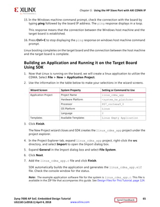Zynq-7000 AP SoC: Embedded Design Tutorial 65
UG1165 (v2017.3) November 23, 2017 www.xilinx.com
Chapter 5: Using the HP Slave Port with AXI CDMA IP
15. In the Windows machine command prompt, check the connection with the board by
typing ping followed by the board IP address. The ping response displays in a loop.
This response means that the connection between the Windows host machine and the
target board is established.
16. Press Ctrl+C to stop displaying the ping response on windows host machine command
prompt.
Linux booting completes on the target board and the connection between the host machine
and the target board is complete.
Building an Application and Running it on the Target Board
Using SDK
1. Now that Linux is running on the board, we will create a linux application to utilize the
CDMA. Select File  New  Application Project.
2. Use the information in the table below to make your selections in the wizard screens.
3. Click Finish.
The New Project wizard closes and SDK creates the linux_cdma_app project under the
project explorer.
4. In the Project Explorer tab, expand linux_cdma_app project, right-click the src
directory, and select Import to open the Import dialog box.
5. Expand General in the Import dialog box and select File System.
6. Click Next.
7. Add the linux_cdma_app.c file and click Finish.
SDK automatically builds the application and generates the linux_cdma_app.elf
file. Check the console window for the status.
Note: The example application software file for the system is linux_cdma_app.c. This file is
available in the ZIP file that accompanies this guide. See Design Files for This Tutorial, page 124.
Wizard Screen System Property Setting or Command to Use
Application Project Project Name linux_cdma_app
Hardware Platform system_hw_platform
Processor PS7_cortexa9_0
OS Platform Linux
Language C
Templates Available Templates Linux Empty Application
Send Feedback
UG1165 (v2018.1) April 4, 2018
 