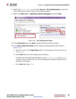 Zynq-7000 AP SoC: Embedded Design Tutorial 66
UG1165 (v2017.3) November 23, 2017 www.xilinx.com
Chapter 5: Using the HP Slave Port with AXI CDMA IP
8. Right-click linux_cdma_app and select Run As  Run Configurations to open the
Run Configurations wizard, shown in the following figure.
9. Right-click Xilinx C/C++ application (System Debugger) and select New.
10. In the Connection tab, click New to open the New Connection wizard.
11. In the New Target Connection screen, apply the settings below (also shown in
Figure 5-11):
a. Specify a name in the Target Name field. For the purposes of this exercise, use
CDMALinux.
b. In the Host field, enter the target board IP address.
To determine the target board IP address, type ifconfig eth0 at the Zynq
prompt in the serial terminal. The terminal displays the target IP address that is
assigned to the board.
c. In the Port field, type 1534.
X-Ref Target - Figure 5-10
Figure 5-10: Run Configurations Setup
Send Feedback
UG1165 (v2018.1) April 4, 2018
 