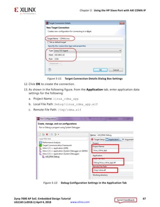 Zynq-7000 AP SoC: Embedded Design Tutorial 67
UG1165 (v2017.3) November 23, 2017 www.xilinx.com
Chapter 5: Using the HP Slave Port with AXI CDMA IP
T
12. Click OK to create the connection.
13. As shown in the following figure, from the Application tab, enter application data
settings for the following:
a. Project Name: linux_cdma_app
b. Local File Path: Debug/linux_cdma_app.elf
c. Remote File Path: /tmp/cdma.elf
X-Ref Target - Figure 5-11
Figure 5-11: Target Connection Details Dialog Box Settings
X-Ref Target - Figure 5-12
Figure 5-12: Debug Configuration Settings in the Application Tab
Send Feedback
UG1165 (v2018.1) April 4, 2018
 